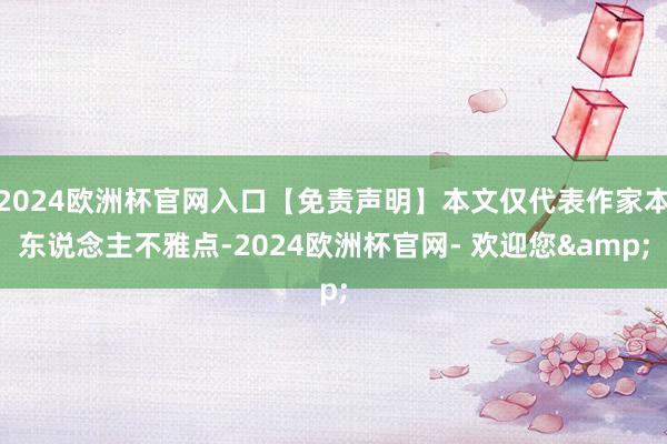 2024欧洲杯官网入口【免责声明】本文仅代表作家本东说念主不雅点-2024欧洲杯官网- 欢迎您&