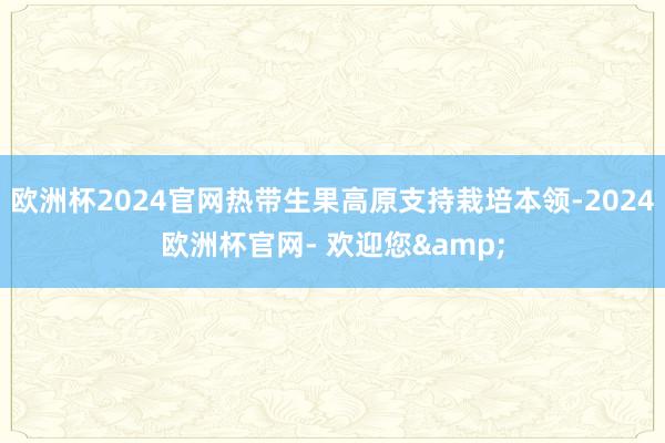 欧洲杯2024官网热带生果高原支持栽培本领-2024欧洲杯官网- 欢迎您&