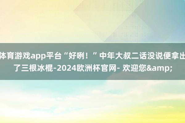 体育游戏app平台“好咧！”中年大叔二话没说便拿出了三根冰棍-2024欧洲杯官网- 欢迎您&