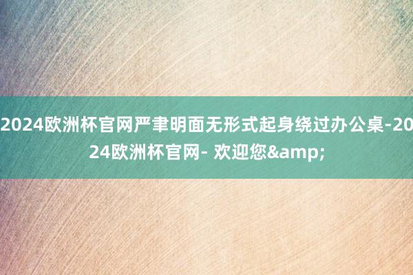 2024欧洲杯官网严聿明面无形式起身绕过办公桌-2024欧洲杯官网- 欢迎您&