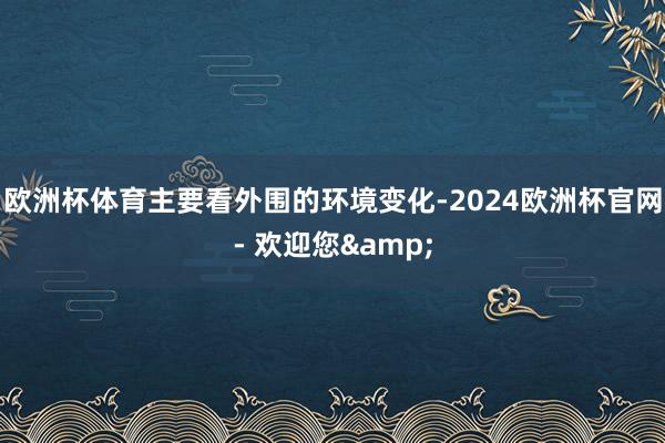 欧洲杯体育主要看外围的环境变化-2024欧洲杯官网- 欢迎您&