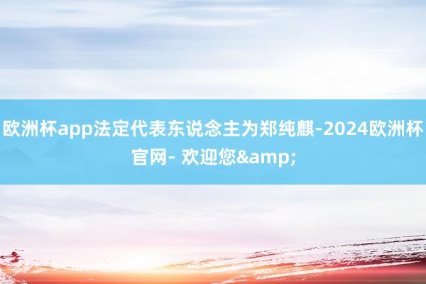 欧洲杯app法定代表东说念主为郑纯麒-2024欧洲杯官网- 欢迎您&