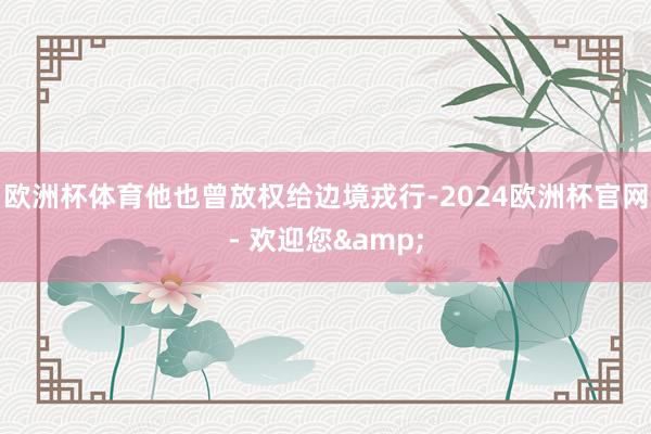 欧洲杯体育他也曾放权给边境戎行-2024欧洲杯官网- 欢迎您&