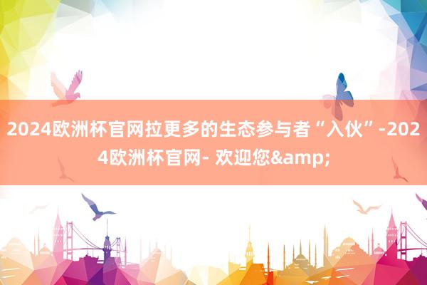 2024欧洲杯官网拉更多的生态参与者“入伙”-2024欧洲杯官网- 欢迎您&