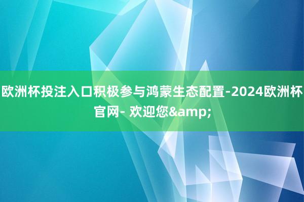 欧洲杯投注入口积极参与鸿蒙生态配置-2024欧洲杯官网- 欢迎您&