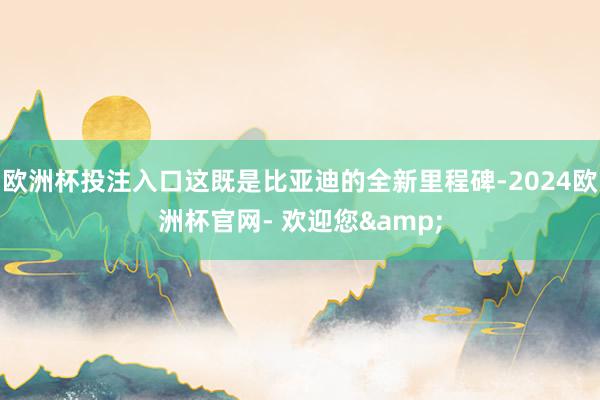 欧洲杯投注入口这既是比亚迪的全新里程碑-2024欧洲杯官网- 欢迎您&