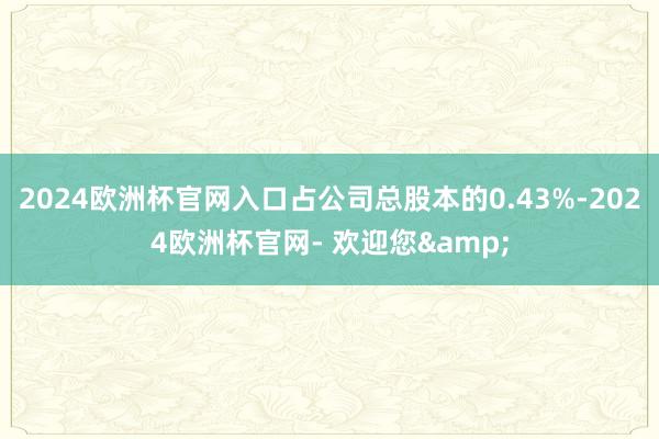 2024欧洲杯官网入口占公司总股本的0.43%-2024欧洲杯官网- 欢迎您&