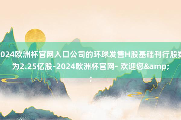 2024欧洲杯官网入口公司的环球发售H股基础刊行股数为2.25亿股-2024欧洲杯官网- 欢迎您&