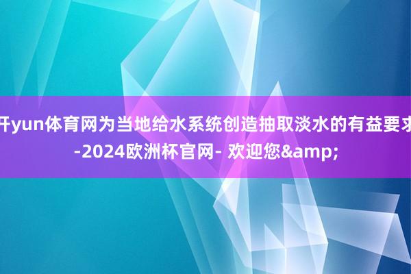 开yun体育网为当地给水系统创造抽取淡水的有益要求-2024欧洲杯官网- 欢迎您&