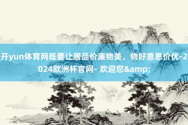 开yun体育网既要让居品价廉物美、物好意思价优-2024欧洲杯官网- 欢迎您&