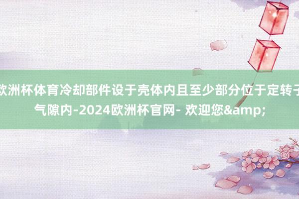 欧洲杯体育冷却部件设于壳体内且至少部分位于定转子气隙内-2024欧洲杯官网- 欢迎您&