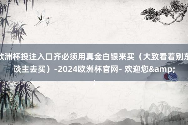 欧洲杯投注入口齐必须用真金白银来买（大致看着别东谈主去买）-2024欧洲杯官网- 欢迎您&