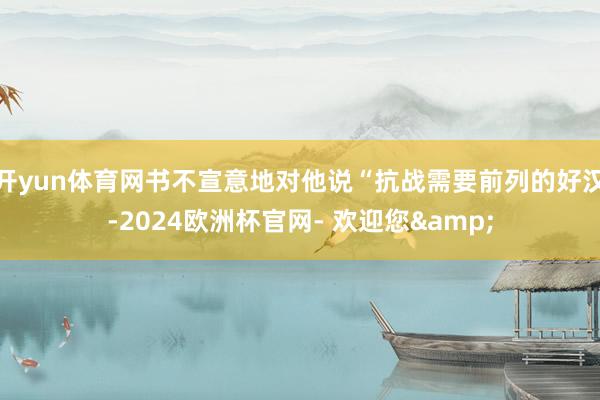 开yun体育网书不宣意地对他说“抗战需要前列的好汉-2024欧洲杯官网- 欢迎您&