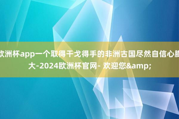 欧洲杯app一个取得干戈得手的非洲古国尽然自信心膨大-2024欧洲杯官网- 欢迎您&