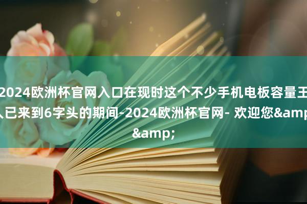 2024欧洲杯官网入口在现时这个不少手机电板容量王人已来到6字头的期间-2024欧洲杯官网- 欢迎您&