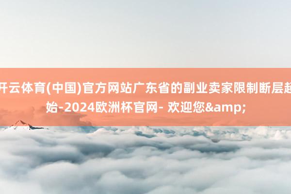 开云体育(中国)官方网站广东省的副业卖家限制断层起始-2024欧洲杯官网- 欢迎您&