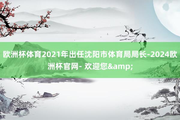 欧洲杯体育2021年出任沈阳市体育局局长-2024欧洲杯官网- 欢迎您&