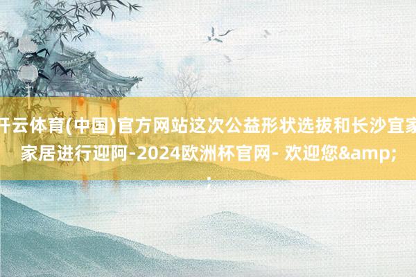 开云体育(中国)官方网站这次公益形状选拔和长沙宜家家居进行迎阿-2024欧洲杯官网- 欢迎您&