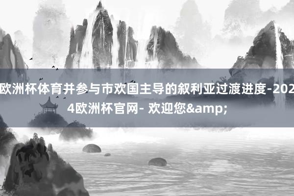 欧洲杯体育并参与市欢国主导的叙利亚过渡进度-2024欧洲杯官网- 欢迎您&