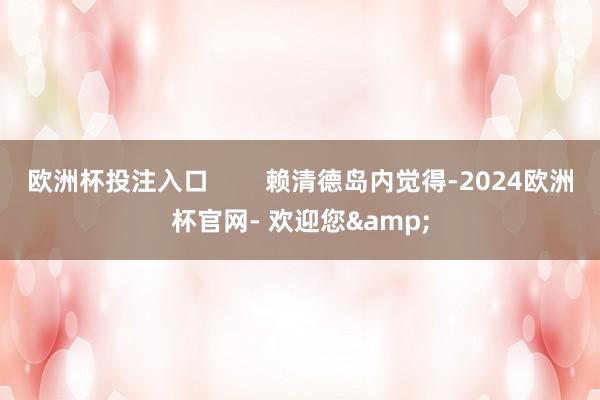 欧洲杯投注入口        赖清德岛内觉得-2024欧洲杯官网- 欢迎您&