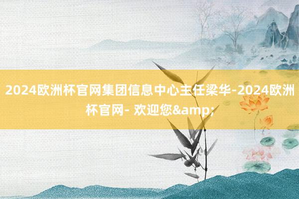 2024欧洲杯官网集团信息中心主任梁华-2024欧洲杯官网- 欢迎您&