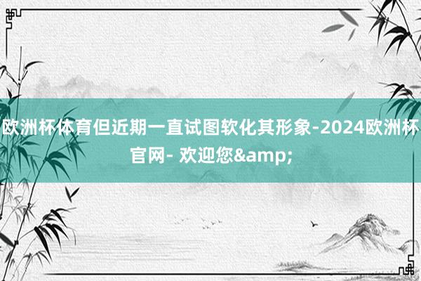 欧洲杯体育但近期一直试图软化其形象-2024欧洲杯官网- 欢迎您&
