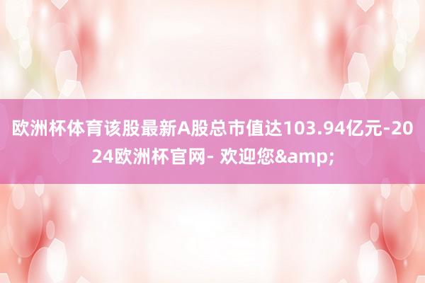 欧洲杯体育该股最新A股总市值达103.94亿元-2024欧洲杯官网- 欢迎您&