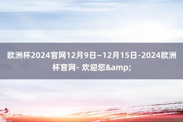 欧洲杯2024官网12月9日—12月15日-2024欧洲杯官网- 欢迎您&