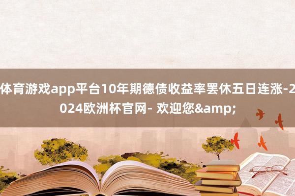 体育游戏app平台10年期德债收益率罢休五日连涨-2024欧洲杯官网- 欢迎您&