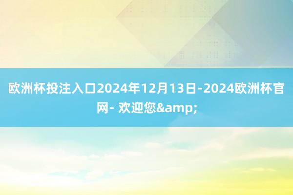 欧洲杯投注入口2024年12月13日-2024欧洲杯官网- 欢迎您&