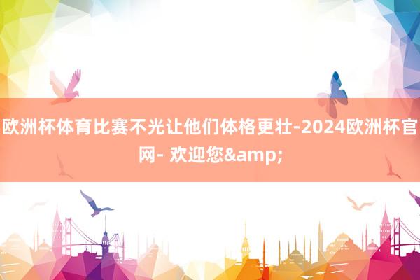 欧洲杯体育比赛不光让他们体格更壮-2024欧洲杯官网- 欢迎您&