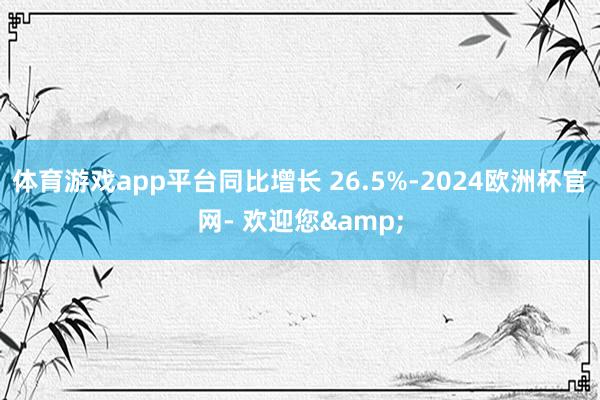 体育游戏app平台同比增长 26.5%-2024欧洲杯官网- 欢迎您&