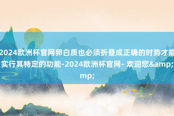 2024欧洲杯官网卵白质也必须折叠成正确的时势才能实行其特定的功能-2024欧洲杯官网- 欢迎您&