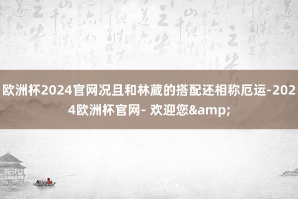 欧洲杯2024官网况且和林葳的搭配还相称厄运-2024欧洲杯官网- 欢迎您&