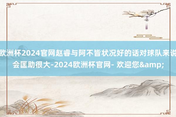 欧洲杯2024官网赵睿与阿不皆状况好的话对球队来说会匡助很大-2024欧洲杯官网- 欢迎您&
