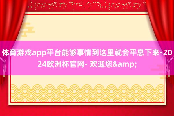 体育游戏app平台能够事情到这里就会平息下来-2024欧洲杯官网- 欢迎您&