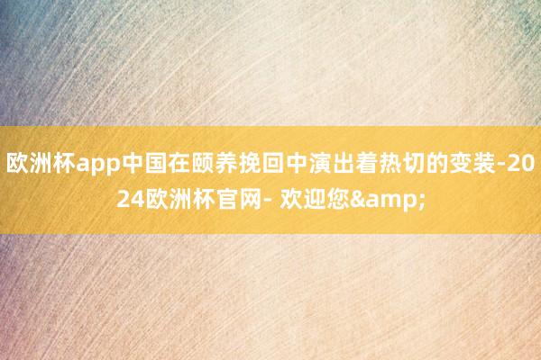 欧洲杯app中国在颐养挽回中演出着热切的变装-2024欧洲杯官网- 欢迎您&