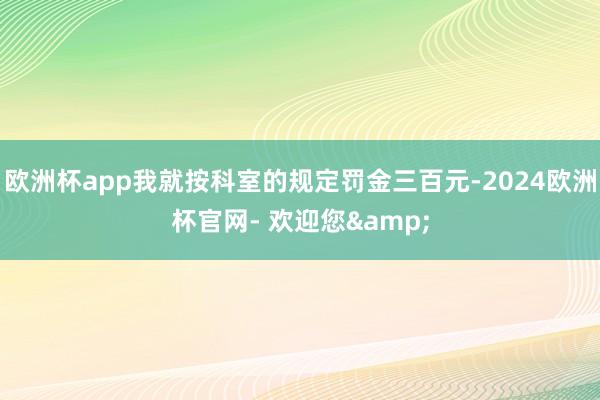 欧洲杯app我就按科室的规定罚金三百元-2024欧洲杯官网- 欢迎您&