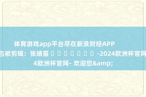 体育游戏app平台尽在新浪财经APP            						包袱剪辑：张靖笛 							-2024欧洲杯官网- 欢迎您&