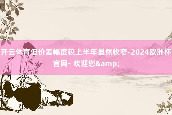 开云体育但价差幅度较上半年显然收窄-2024欧洲杯官网- 欢迎您&