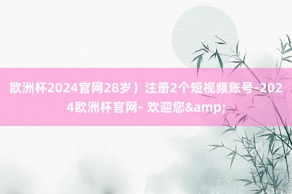 欧洲杯2024官网28岁）注册2个短视频账号-2024欧洲杯官网- 欢迎您&