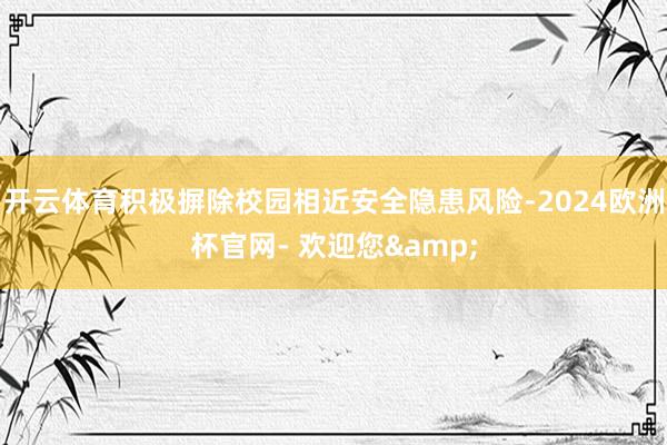开云体育积极摒除校园相近安全隐患风险-2024欧洲杯官网- 欢迎您&
