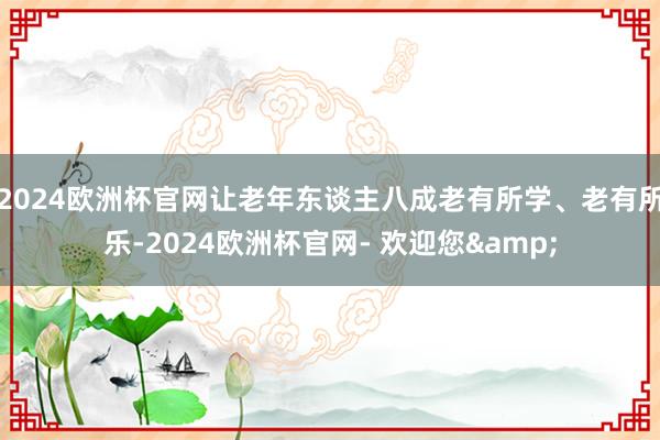 2024欧洲杯官网让老年东谈主八成老有所学、老有所乐-2024欧洲杯官网- 欢迎您&