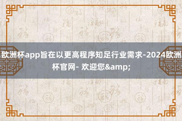 欧洲杯app旨在以更高程序知足行业需求-2024欧洲杯官网- 欢迎您&