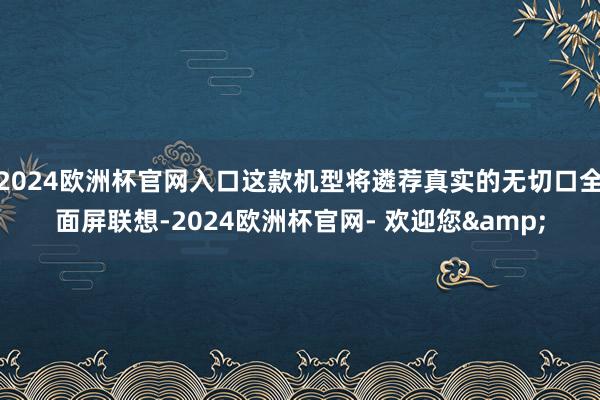 2024欧洲杯官网入口这款机型将遴荐真实的无切口全面屏联想-2024欧洲杯官网- 欢迎您&