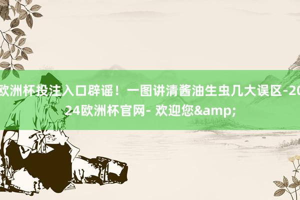 欧洲杯投注入口辟谣！一图讲清酱油生虫几大误区-2024欧洲杯官网- 欢迎您&
