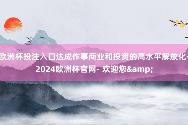 欧洲杯投注入口达成作事商业和投资的高水平解放化-2024欧洲杯官网- 欢迎您&
