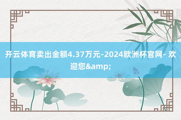 开云体育卖出金额4.37万元-2024欧洲杯官网- 欢迎您&