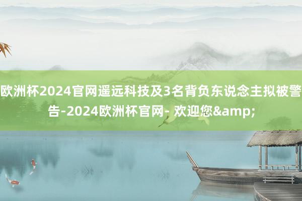 欧洲杯2024官网遥远科技及3名背负东说念主拟被警告-2024欧洲杯官网- 欢迎您&