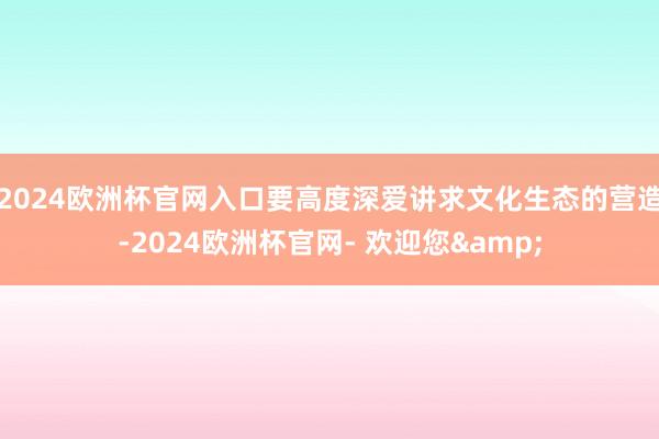 2024欧洲杯官网入口要高度深爱讲求文化生态的营造-2024欧洲杯官网- 欢迎您&